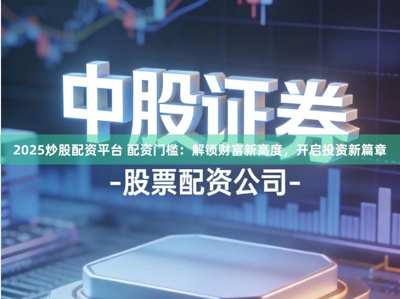 2025炒股配资平台 配资门槛：解锁财富新高度，开启投资新篇章