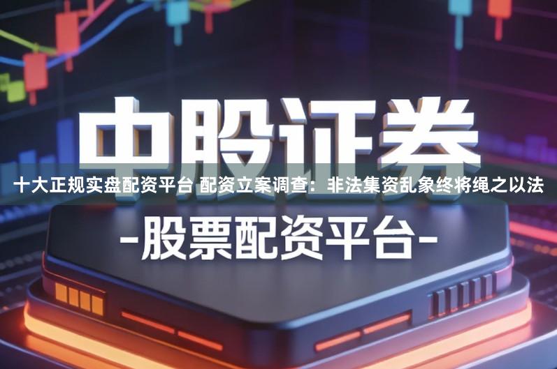 十大正规实盘配资平台 配资立案调查:非法集资乱象终将绳之以法