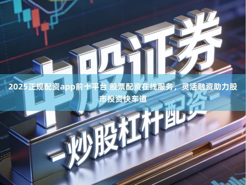 2025正规配资app前十平台 股票配资在线服务,灵活融资助力股市投资快车道