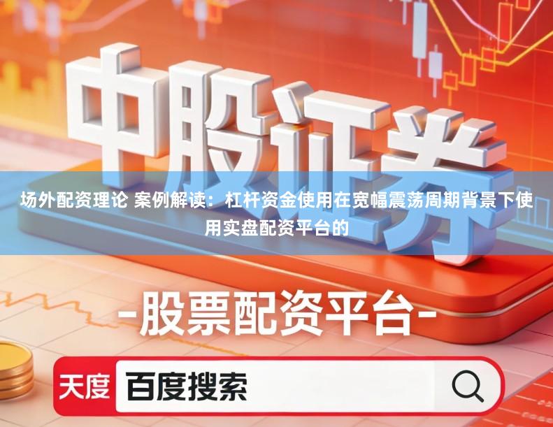 场外配资理论 案例解读：杠杆资金使用在宽幅震荡周期背景下使用实盘配资平台的