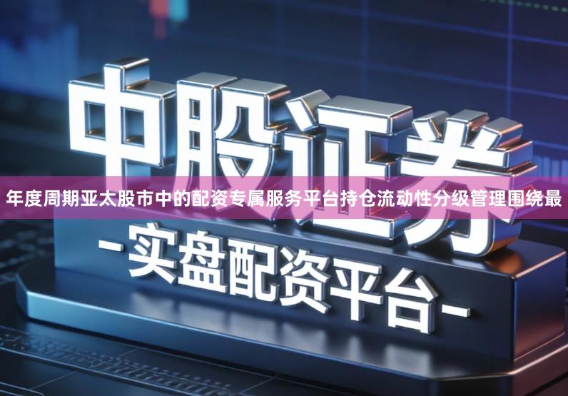 年度周期亚太股市中的配资专属服务平台持仓流动性分级管理围绕最