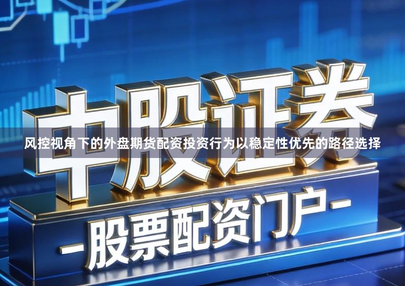 风控视角下的外盘期货配资投资行为以稳定性优先的路径选择