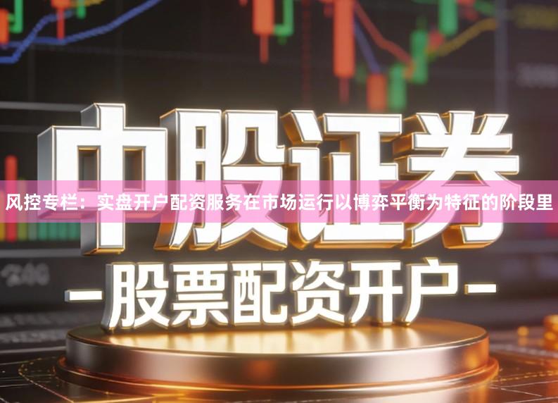 风控专栏：实盘开户配资服务在市场运行以博弈平衡为特征的阶段里