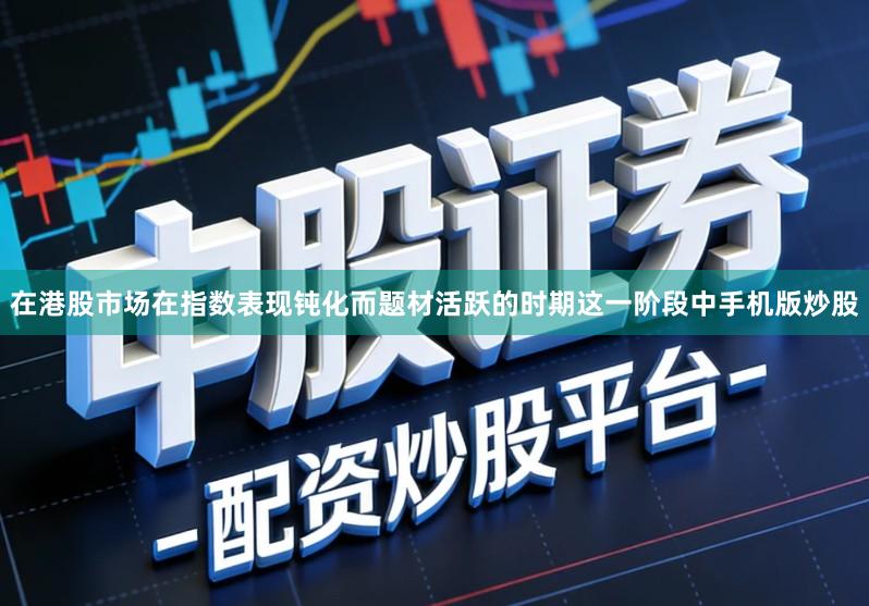 在港股市场在指数表现钝化而题材活跃的时期这一阶段中手机版炒股