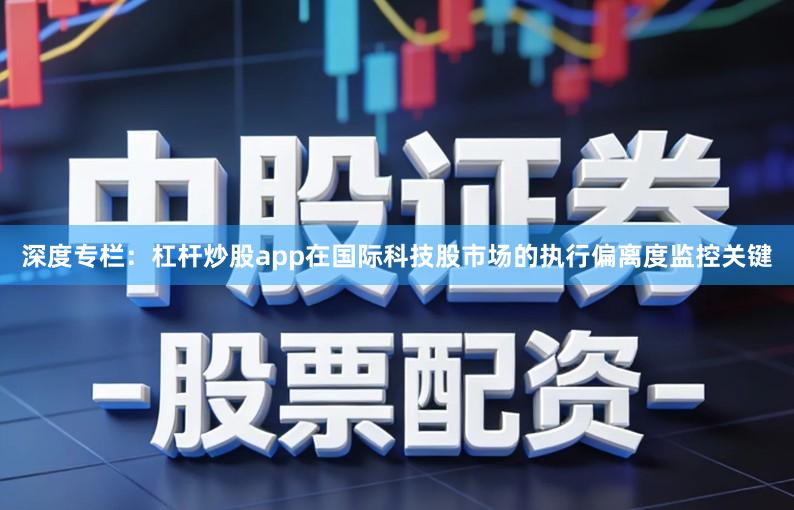 深度专栏：杠杆炒股app在国际科技股市场的执行偏离度监控关键