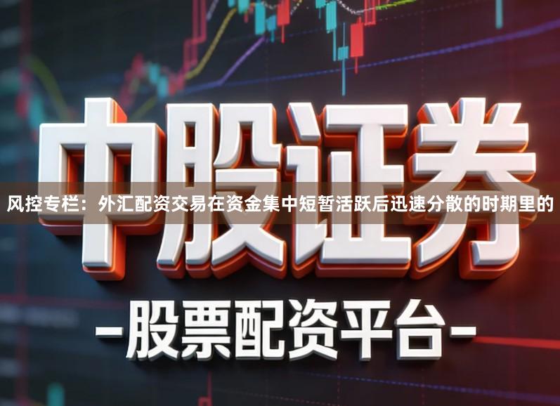 风控专栏：外汇配资交易在资金集中短暂活跃后迅速分散的时期里的